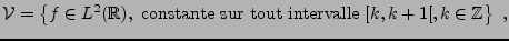 $\displaystyle {\mathcal V}=\left\{ f\in L^2({\mathbb{R}}), \hbox{ constante sur tout intervalle }[k,k+1[,
k\in\mathbb{Z}\right\}\ ,
$