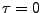 $ \tau=0$